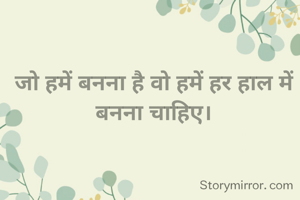 जो हमें बनना है वो हमें हर हाल में बनना चाहिए।