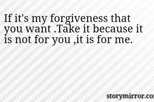 If it's my forgiveness that you want .Take it because it is not for you ,it is for me.
