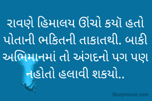 

રાવણે હિમાલય ઊંચો કયૉ હતો પોતાની ભકિતની તાકાતથી. બાકી અભિમાનમાં તો અંગદનો પગ પણ નહોતો હલાવી શકયો..

         