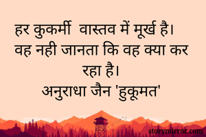 हर कुकर्मी  वास्तव में मूर्ख है। वह नही जानता कि वह क्या कर रहा है। 
अनुराधा जैन 'हुकूमत' 