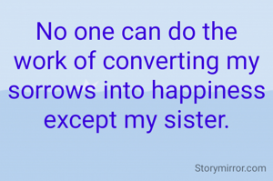 No one can do the work of converting my sorrows into happiness except my sister.