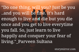 "Do one thing, will you? Just be you ..and you will be fine. It's hard enough to live and die but you die once and you get to live everytime you fall. So, just learn to live happily and conquer your fear of living."_Parveen Sultana 