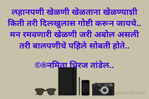 लहानपणी खेळणी खेळताना खेळण्याशी
किती तरी दिलखुलास गोष्टी करून जायचे..
मन रमवणारी खेळणी जरी अबोल असली
तरी बालपणीचे पहिले सोबती होते..

©®नमिता धिरज तांडेल..