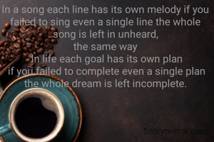 In a song each line has its own melody if you failed to sing even a single line the whole song is left in unheard,
the same way
 In life each goal has its own plan
 if you failed to complete even a single plan the whole dream is left incomplete.
