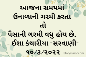 આજના સમયમાં 
ઉનાળાની ગરમી કરતા 
તો
પૈસાની ગરમી વધુ હોય છે. 
- ઈશા કંથારીયા "સરવાણી"
૧૦/૩/૨૦૨૨