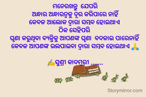 ମନେରଖନ୍ତୁ  ଯେପରି
 ଅନ୍ଧାର ଅନ୍ଧାରତ୍ୱକୁ ଦୂର କରିପାରେ ନାହିଁ 
କେବଳ ଆଲୋକ ଦ୍ୱାରା ସମ୍ଭବ ହୋଇଥାଏ 
ଠିକ ସେହିପରି 
ଘୃଣା କରୁଥିବା ବ୍ୟକ୍ତିକୁ ଆପଣଙ୍କ ଘୃଣା  ବଦଳାଇ ପାରେନାହିଁ 
କେବଳ ଆପଣଙ୍କ ଭଲପାଇବା ଦ୍ୱାରା ସମ୍ଭବ ହୋଇଥାଏ 🙏

✍️ସୁଶ୍ରୀ କାଦମ୍ବରୀ .......
