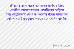 জীবনের আশা আকাঙ্খা গুলো সাজিয়ে নিয়ে
একদিন  অজানা সফরে  পরেছিলাম বেড়িয়ে
কিন্তু ছোট্টবেলায় দেখা স্বপ্নগুলোই পথের পাথর হবে
সেই পাথরেই মুখথুবড়ে পড়তে হবে সেদিন বুঝিনি।