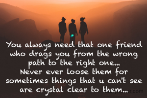 You always need that one friend who drags you from the wrong path to the right one...
Never ever loose them for sometimes things that u can't see are crystal clear to them...