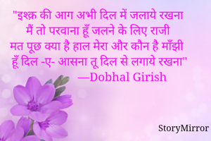 "इश्क़ की आग अभी दिल में जलाये रखना
मैं तो परवाना हूँ जलने के लिए राजी 
मत पूछ क्या है हाल मेरा और कौन है माँझी 
हूँ दिल -ए- आसना तू दिल से लगाये रखना"
                —Dobhal Girish 