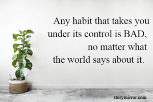 Any habit that takes you
 under its control is BAD, 
no matter what 
the world says about it.  