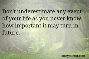 Don't underestimate any event of your life as you never know how important it may turn in future.