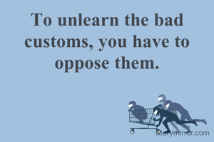 To unlearn the bad customs, you have to oppose them.