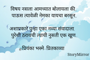 विषय नसला आमच्यात बोलायला की,, 
पाऊस त्यावेळी नेमका यायचा बरसून,,

अशाप्रकारे पुन्हा एका नव्या संवादाला, 
पुरेशी ठरायची त्याची नुसती एक खूण..

@प्रियंका भस्मे-प्रितकाव्या