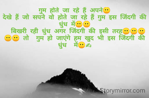 गुम होते जा रहे हैं अपने😶
देखे हैं जो सपने वो होते जा रहे हैं गुम इस जिंदगी की धुंध में😶😶
  बिखरी रही धुंध अगर जिंदगी की इसी तरह😶😶😶😶😶 तो  गुम हो जाएंगे हम खुद भी इस जिंदगी की धुंध  में😶✍