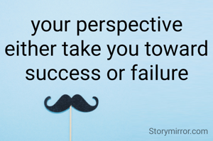 your perspective either take you toward success or failure
