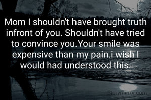 Mom I shouldn't have brought truth infront of you. Shouldn't have tried to convince you.Your smile was expensive than my pain.i wish I would had understood this.