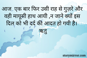 आज  एक बार फिर उसी राह से गुज़रे और  वही मायूसी हाथ आयी ,न जाने क्यों इस दिल को भी दर्द की आदत हो गयी है।
ऋतु