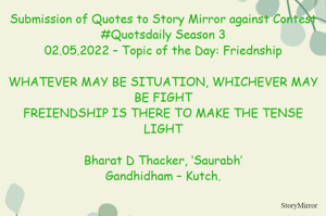 Submission of Quotes to Story Mirror against Contest #Quotsdaily Season 3
02.05.2022 – Topic of the Day: Friednship

WHATEVER MAY BE SITUATION, WHICHEVER MAY BE FIGHT
FREIENDSHIP IS THERE TO MAKE THE TENSE LIGHT

Bharat D Thacker, ‘Saurabh’
Gandhidham – Kutch.