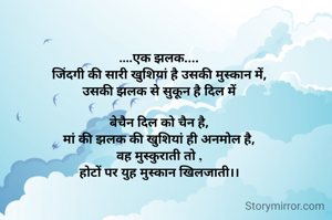 ....एक झलक....
जिंदगी की सारी खुशियां है उसकी मुस्कान में,
उसकी झलक से सुकून है दिल में

बेचैन दिल को चैन है,
मां की झलक की खुशियां ही अनमोल है,
वह मुस्कुराती तो ,
होटों पर युह मुस्कान खिलजाती।।