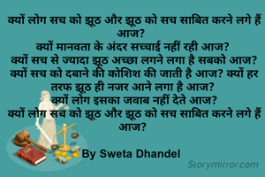  क्यों लोग सच को झूठ और झूठ को सच साबित करने लगे हैं आज? 
क्यों मानवता के अंदर सच्चाई नहीं रही आज?
 क्यों सच से ज्यादा झूठ अच्छा लगने लगा है सबको आज?
 क्यों सच को दबाने की कोशिश की जाती है आज? क्यों हर तरफ झूठ ही नजर आने लगा है आज?
 क्यों लोग इसका जवाब नहीं देते आज?
 क्यों लोग सच को झूठ और झूठ को सच साबित करने लगे हैं आज?

By Sweta Dhandel 