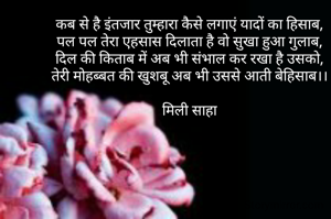 कब से है इंतजार तुम्हारा कैसे लगाएं यादों का हिसाब,
पल पल तेरा एहसास दिलाता है वो सुखा हुआ गुलाब,
दिल की किताब में अब भी संभाल कर रखा है उसको,
तेरी मोहब्बत की खुशबू अब भी उससे आती बेहिसाब।।

मिली साहा
