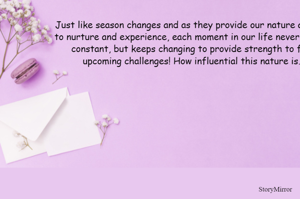 Just like season changes and as they provide our nature a chance to nurture and experience, each moment in our life never remains constant, but keeps changing to provide strength to fight upcoming challenges! How influential this nature is… 