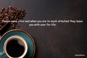 People come close and when you are to much attached they leave you with scar for life