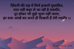 ज़िंदगी की राह में मिले हजारों मुसाफ़िर,
पता नहीं कहा ले जा रही है तकदीर,
दूर होकर भी तुझे भुला नहीं जाता,
हर वक्त आंखें बंद करते ही दिखती हैं तेरी तस्वीर ।।
