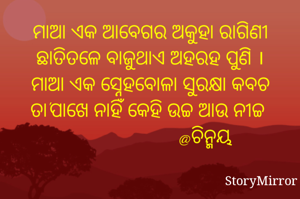 ମାଆ ଏକ ଆବେଗର ଅକୁହା ରାଗିଣୀ
ଛାତିତଳେ ବାଜୁଥାଏ ଅହରହ ପୁଣି ।
ମାଆ ଏକ ସ୍ନେହବୋଳା ସୁରକ୍ଷା କବଚ
ତା'ପାଖେ ନାହିଁ କେହି ଉଚ୍ଚ ଆଉ ନୀଚ୍ଚ 
                       @ଚିନ୍ମୟ 
