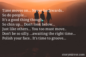 Time moves on... Never backwards.. 
So do people... 
It's a good thing though.. 
So chin up... Don't look below... 
Just like others... You too must move.. 
Don't be so silly. ..awaiting the right time... 
Polish your face.. It's time to groove... 