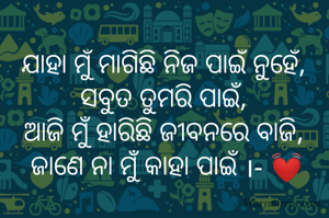 ଯାହା ମୁଁ ମାଗିଛି ନିଜ ପାଇଁ ନୁହେଁ,
ସବୁତ ତୁମରି ପାଇଁ,
ଆଜି ମୁଁ ହାରିଛି ଜୀବନରେ ବାଜି,
 ଜାଣେ ନା ମୁଁ କାହା ପାଇଁ ।- 💓
