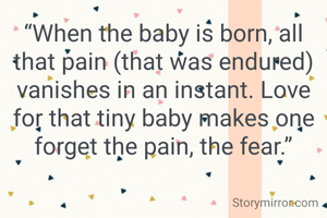 “When the baby is born, all that pain (that was endured) vanishes in an instant. Love for that tiny baby makes one forget the pain, the fear.”

