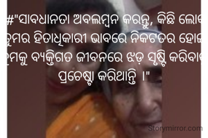  #"ସାବଧାନତା ଅବଲମ୍ବନ କରନ୍ତୁ, କିଛି ଲୋକ ତୁମର ହିତାଧିକାରୀ ଭାବରେ ନିକଟତର ହୋଇ ତୁମକୁ ବ୍ୟକ୍ତିଗତ ଜୀବନରେ ଝଡ଼ ସୃଷ୍ଟି କରିବାକୁ ପ୍ରଚେଷ୍ଟା କରିଥାନ୍ତି ।"