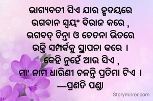 ଭାଗ୍ୟବତୀ ସିଏ ଯାର ହୃଦୟରେ
ଭଗବାନ ସ୍ଵୟଂ ବିରାଜ କରେ ,
ଭଗବତ୍ ଚିନ୍ତା ଓ ଚେତନା ଭିତରେ
ଭକ୍ତି ସମ୍ପର୍କକୁ ସ୍ଥାପନା କରେ ।
 କେହି ନୁହେଁ ଆଉ ସିଏ ,
ମା' ନାମ ଧାରିଣୀ ଚଳନ୍ତି ପ୍ରତିମା ଟିଏ ।
—ପ୍ରଣତି ପଣ୍ଡା