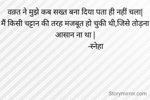 वक़्त ने मुझे कब सख्त बना दिया पता ही नहीं चला|
मैं किसी चट्टान की तरह मजबूत हो चुकी थी,जिसे तोड़ना आसान ना था |
                      -स्नेहा 