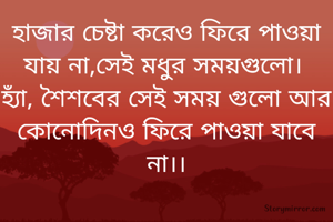 হাজার চেষ্টা করেও ফিরে পাওয়া যায় না,সেই মধুর সময়গুলো। 
হ্যাঁ, শৈশবের সেই সময় গুলো আর কোনোদিনও ফিরে পাওয়া যাবে না।।