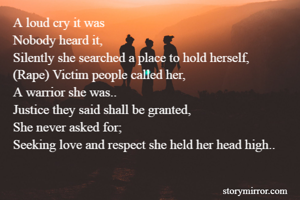 A loud cry it was
Nobody heard it,
Silently she searched a place to hold herself,
(Rape) Victim people called her,
A warrior she was..
Justice they said shall be granted,
She never asked for;
Seeking love and respect she held her head high..

