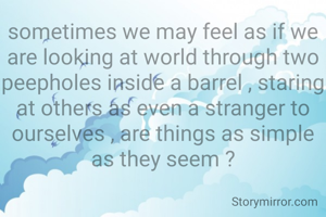 sometimes we may feel as if we are looking at world through two peepholes inside a barrel , staring at others as even a stranger to ourselves , are things as simple as they seem ?