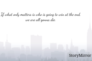 If what only matters is who is going to win at the end, we are all gonna die.