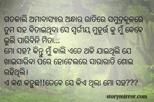 ଗତକାଲି ଅମାବାସ୍ଯାର ଅନ୍ଧାର ରାତିରେ ସମୁଦ୍ରକୂଳରେ ତୁମ ସହ ବିତାଇଥିବା ସେ ସ୍ବର୍ଗୀୟ ମୁହୂର୍ତ୍ତ କୁ ମୁଁ କେବେ ଭୁଲି ପାରିବିନି ମିତା...
ମୋ ସହ? କିନ୍ତୁ ମୁଁ କାଲି ଏତେ ଥକି ଯାଇଥିଲି ଯେ ଖାଇସାରିବା ପରେ ହୋଟେଲରେ ସାରାରାତି ଶୋଇ ରହିଥିଲି।
ଏ କଣ କହୁଛ!!ତେବେ ସେ କିଏ ଥିଲା ମୋ ସହ???
