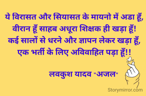 ये विरासत और सियासत के मायनो में अडा हूँ,
वीरान हूँ साहब अधूरा शिक्षक ही खड़ा हूँ!
कई सालों से धरने और ज्ञापन लेकर खड़ा हूँ,
एक भर्ती के लिए अविवाहित पड़ा हूँ!!

         लवकुश यादव "अजल"