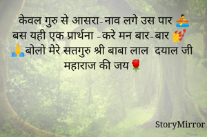 केवल गुरु से आसरा-नाव लगे उस पार 🚣
बस यही एक प्रार्थना -करे मन बार-बार 💅
🙏बोलो मेरे सतगुरु श्री बाबा लाल  दयाल जी महाराज की जय🌹