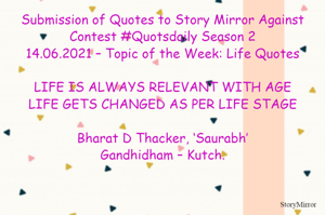 Submission of Quotes to Story Mirror Against Contest #Quotsdaily Season 2
14.06.2021 – Topic of the Week: Life Quotes

LIFE IS ALWAYS RELEVANT WITH AGE
LIFE GETS CHANGED AS PER LIFE STAGE

Bharat D Thacker, ‘Saurabh’
Gandhidham – Kutch.
