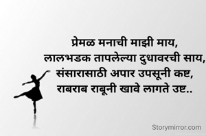 प्रेमळ मनाची माझी माय,
लालभडक तापलेल्या दुधावरची साय,
संसारासाठी अपार उपसूनी कष्ट,
राबराब राबूनी खावे लागते उष्ट..