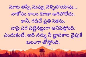 మాట తప్పి నువ్వు వెళ్ళిపోయావు...
నాకోసం కాలం కూడా ఆగిపోలేదు.
కానీ, గడిచే ప్రతి సెకను,
నాపై పగ పట్టినట్లుగా అనిపిస్తోంది.
ఎందుకంటే, అది నన్ను నీ జ్ఞాపకాల వైపుకే
బలంగా తోస్తోంది.
