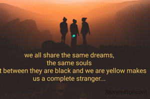 we all share the same dreams,
the same souls
but between they are black and we are yellow makes us a complete stranger...

