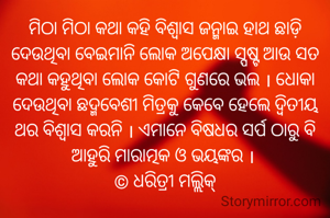 ମିଠା ମିଠା କଥା କହି ବିଶ୍ୱାସ ଜନ୍ମାଇ ହାଥ ଛାଡ଼ି ଦେଉଥିବା ବେଇମାନି ଲୋକ ଅପେକ୍ଷା ସ୍ପଷ୍ଟ ଆଉ ସତ କଥା କହୁଥିବା ଲୋକ କୋଟି ଗୁଣରେ ଭଲ । ଧୋକା ଦେଉଥିବା ଛଦ୍ମବେଶୀ ମିତ୍ରକୁ କେବେ ହେଲେ ଦ୍ୱିତୀୟ ଥର ବିଶ୍ୱାସ କରନି । ଏମାନେ ବିଷଧର ସର୍ପ ଠାରୁ ବି ଆହୁରି ମାରାତ୍ମକ ଓ ଭୟଙ୍କର । 
© ଧରିତ୍ରୀ ମଲ୍ଲିକ୍