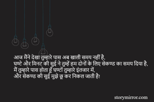 आज मैंने देखा तुम्हारे पास अब खाली समय नहीं है, 
घण्टे और मिनट की सुई ने तुम्हें हम दोनों के लिए सेकण्ड का समय दिया है,
मैं तुम्हारे पास होता हूँ घण्टों तुम्हारे इंतजार में,
और सेकण्ड की सुई मुझे छू कर निकल जाती है!   

