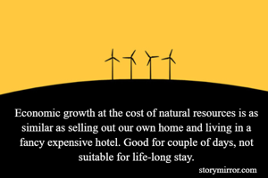 Economic growth at the cost of natural resources is as similar as selling out our own home and living in a fancy expensive hotel. Good for couple of days, not suitable for life-long stay.

