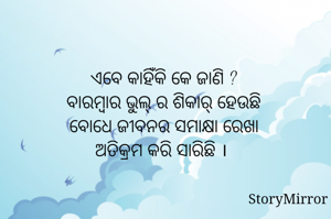 
ଏବେ କାହିଁକି କେ ଜାଣି ?
ବାରମ୍ବାର ଭୁଲ୍ ର ଶିକାର୍ ହେଉଛି
ବୋଧେ ଜୀବନର ସମାକ୍ଷା ରେଖା
ଅତିକ୍ରମ କରି ସାରିଛି । 